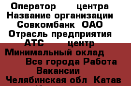 Оператор Call-центра › Название организации ­ Совкомбанк, ОАО › Отрасль предприятия ­ АТС, call-центр › Минимальный оклад ­ 35 000 - Все города Работа » Вакансии   . Челябинская обл.,Катав-Ивановск г.